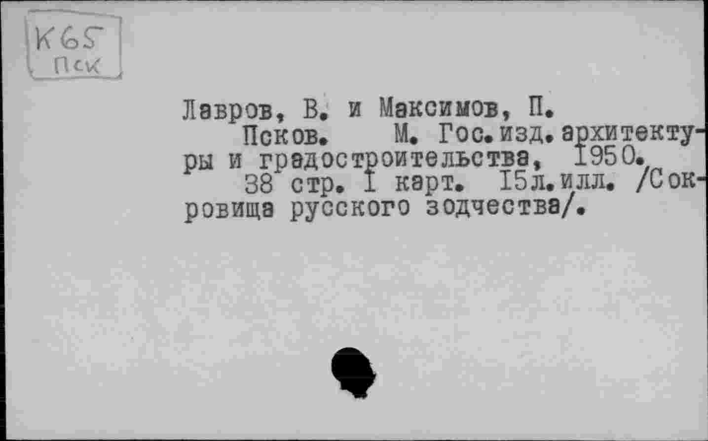 ﻿Cxt j
Лавров, В. и Максимов, П.
’Псков. М. Гос.изд.архитек ры и градостроительства, 1950.
38 стр. I карт. 15л. илл. /С ровища русского зодчества/.